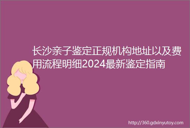 长沙亲子鉴定正规机构地址以及费用流程明细2024最新鉴定指南
