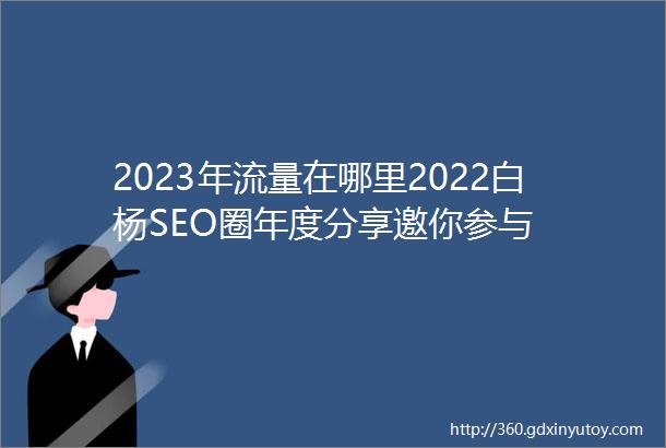 2023年流量在哪里2022白杨SEO圈年度分享邀你参与