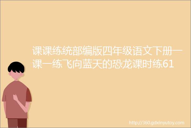 课课练统部编版四年级语文下册一课一练飞向蓝天的恐龙课时练610课文