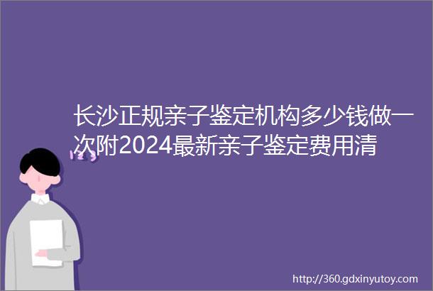 长沙正规亲子鉴定机构多少钱做一次附2024最新亲子鉴定费用清单