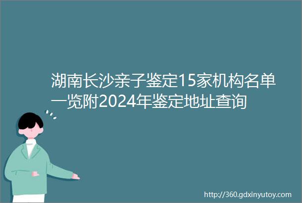 湖南长沙亲子鉴定15家机构名单一览附2024年鉴定地址查询