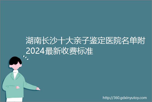 湖南长沙十大亲子鉴定医院名单附2024最新收费标准